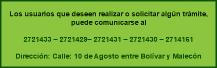  Los usuarios que deseen realizar o solicitar algún trámite, puede comunicarse al 2721433 – 2721429– 2721431 – 2721430 – 2714161 Dirección: Calle: 10 de Agosto entre Bolívar y Malecón